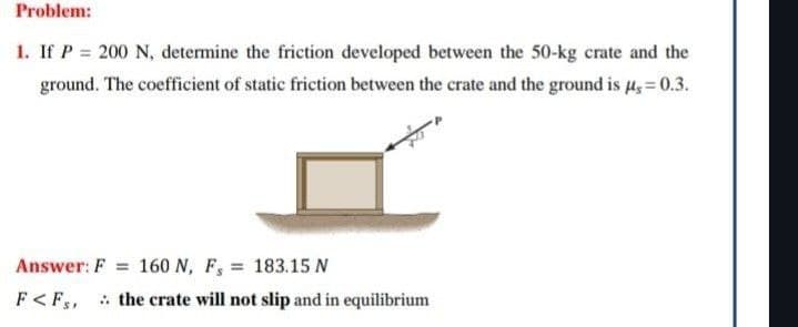 Problem:
1. If P = 200 N, determine the friction developed between the 50-kg crate and the
ground. The coefficient of static friction between the crate and the ground is μ= 0.3.
Answer: F 160 N, F, 183.15 N
=
F<Fs, the crate will not slip and in equilibrium