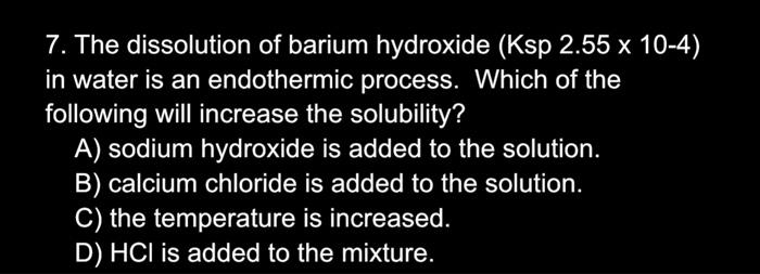 7. The dissolution of barium hydroxide (Ksp 2.55 x 10-4)
in water is an endothermic process. Which of the
following will increase the solubility?
A) sodium hydroxide is added to the solution.
B) calcium chloride is added to the solution.
C) the temperature is increased.
D) HCI is added to the mixture.