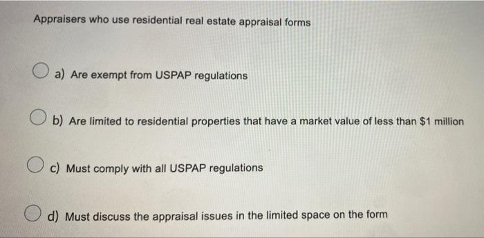 Appraisers who use residential real estate appraisal forms
a) Are exempt from USPAP regulations
b) Are limited to residential properties that have a market value of less than $1 million
c) Must comply with all USPAP regulations
d) Must discuss the appraisal issues in the limited space on the form