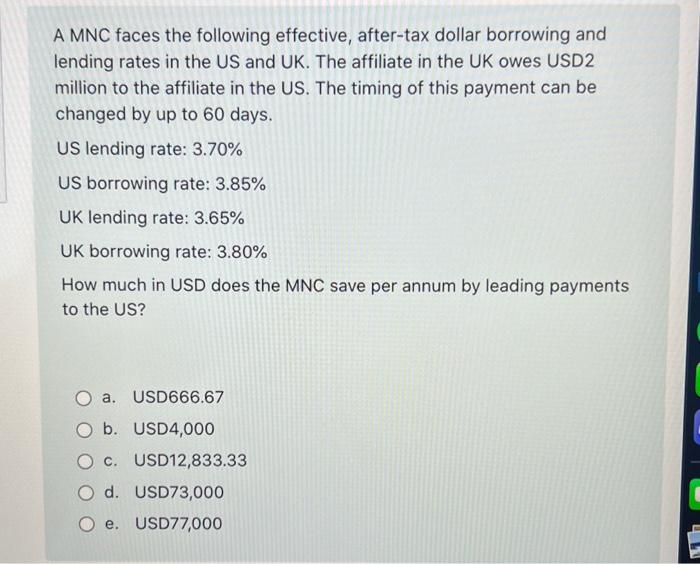 A MNC faces the following effective, after-tax dollar borrowing and
lending rates in the US and UK. The affiliate in the UK owes USD2
million to the affiliate in the US. The timing of this payment can be
changed by up to 60 days.
US lending rate: 3.70%
US borrowing rate: 3.85%
UK lending rate: 3.65%
UK borrowing rate: 3.80%
How much in USD does the MNC save per annum by leading payments
to the US?
a.
USD666.67
b. USD4,000
c. USD12,833.33
d. USD73,000
e. USD77,000