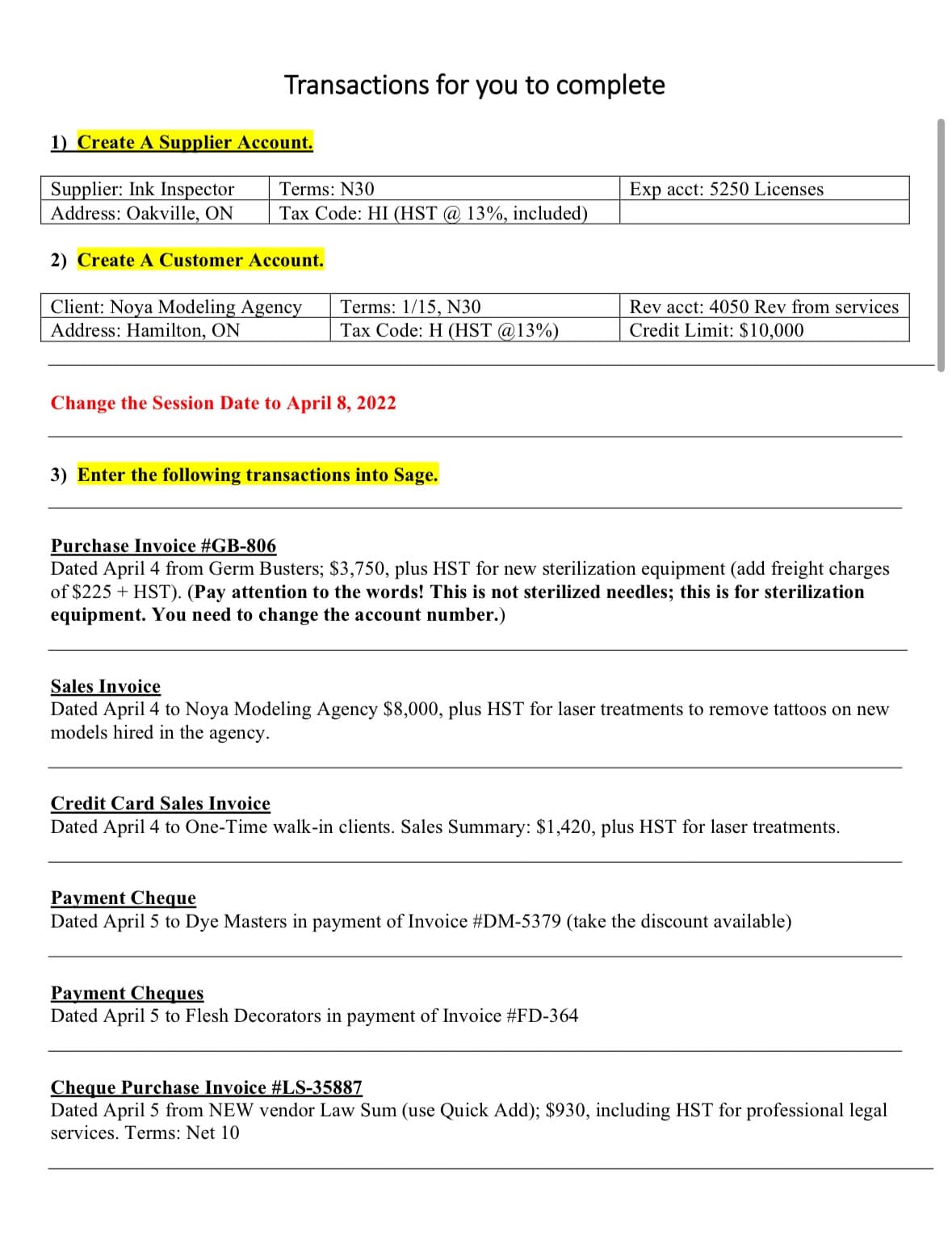 Transactions for you to complete
1) Create A Supplier Account.
Supplier: Ink Inspector
Address: Oakville, ON
Terms: N30
Exp acct: 5250 Licenses
Tax Code: HI (HST @ 13%, included)
2) Create A Customer Account.
Client: Noya Modeling Agency
Terms: 1/15, N30
Address: Hamilton, ON
Tax Code: H (HST @13%)
Rev acct: 4050 Rev from services
Credit Limit: $10,000
Change the Session Date to April 8, 2022
3) Enter the following transactions into Sage.
Purchase Invoice #GB-806
Dated April 4 from Germ Busters; $3,750, plus HST for new sterilization equipment (add freight charges
of $225 + HST). (Pay attention to the words! This is not sterilized needles; this is for sterilization
equipment. You need to change the account number.)
Sales Invoice
Dated April 4 to Noya Modeling Agency $8,000, plus HST for laser treatments to remove tattoos on new
models hired in the agency.
Credit Card Sales Invoice
Dated April 4 to One-Time walk-in clients. Sales Summary: $1,420, plus HST for laser treatments.
Payment Cheque
Dated April 5 to Dye Masters in payment of Invoice #DM-5379 (take the discount available)
Payment Cheques
Dated April 5 to Flesh Decorators in payment of Invoice #FD-364
Cheque Purchase Invoice #LS-35887
Dated April 5 from NEW vendor Law Sum (use Quick Add); $930, including HST for professional legal
services. Terms: Net 10