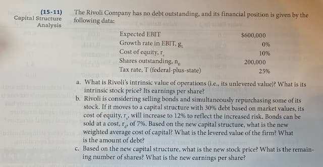 **Capital Structure Analysis**

The Rivoli Company has no debt outstanding, and its financial position is given by the following data:

- **Expected EBIT:** $600,000
- **Growth rate in EBIT, g<sub>L</sub>:** 0%
- **Cost of equity, r<sub>s</sub>:** 10%
- **Shares outstanding, n<sub>o</sub>:** 200,000
- **Tax rate, T (federal-plus-state):** 25%

**Questions:**

a. What is Rivoli's intrinsic value of operations (i.e., its unlevered value)? What is its intrinsic stock price? Its earnings per share?

b. Rivoli is considering selling bonds and simultaneously repurchasing some of its stock. If it moves to a capital structure with 30% debt based on market values, its cost of equity, r<sub>s</sub>, will increase to 12% to reflect the increased risk. Bonds can be sold at a cost, r<sub>d</sub>, of 7%. Based on the new capital structure, what is the weighted average cost of capital? What is the levered value of the firm? What is the amount of debt?

c. Based on the new capital structure, what is the new stock price? What is the remaining number of shares? What is the new earnings per share?