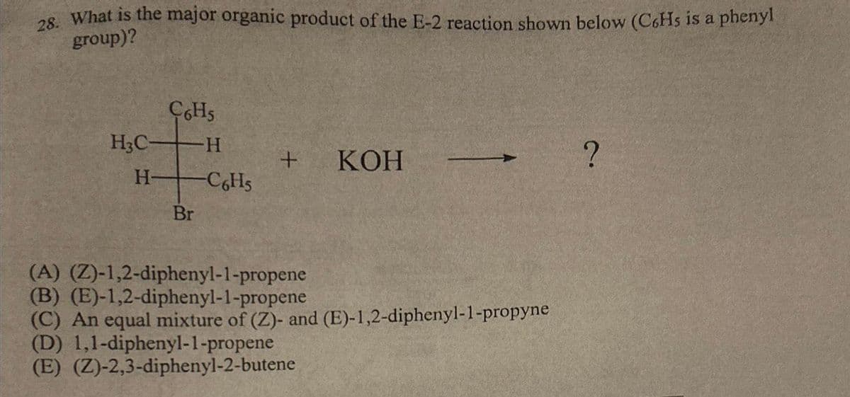 28. What is the major organic product of the E-2 reaction shown below (C6Hs is a phenyl
group)?
H3C-
H
C6H5
Br
-H
C6H5
+ KOH
(A) (Z)-1,2-diphenyl-1-propene
(B) (E)-1,2-diphenyl-1-propene
(C) An equal mixture of (Z)- and (E)-1,2-diphenyl-1-propyne
(D) 1,1-diphenyl-1-propene
(E) (Z)-2,3-diphenyl-2-butene
?