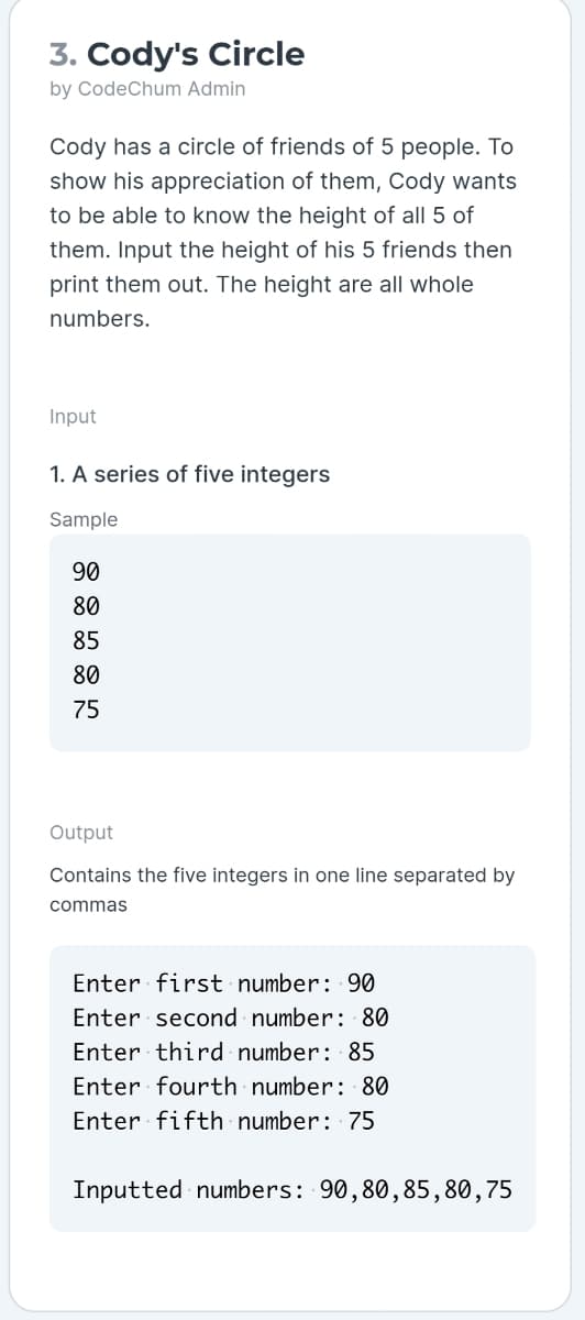 3. Cody's Circle
by CodeChum Admin
Cody has a circle of friends of 5 people. To
show his appreciation of them, Cody wants
to be able to know the height of all 5 of
them. Input the height of his 5 friends then
print them out. The height are all whole
numbers.
Input
1. A series of five integers
Sample
90
80
85
80
75
Output
Contains the five integers in one line separated by
commas
Enter first number: 90
Enter second number: 80
Enter third number: 85
Enter fourth number: 80
Enter fifth number: 75
Inputted numbers: 90,80,85,80,75
