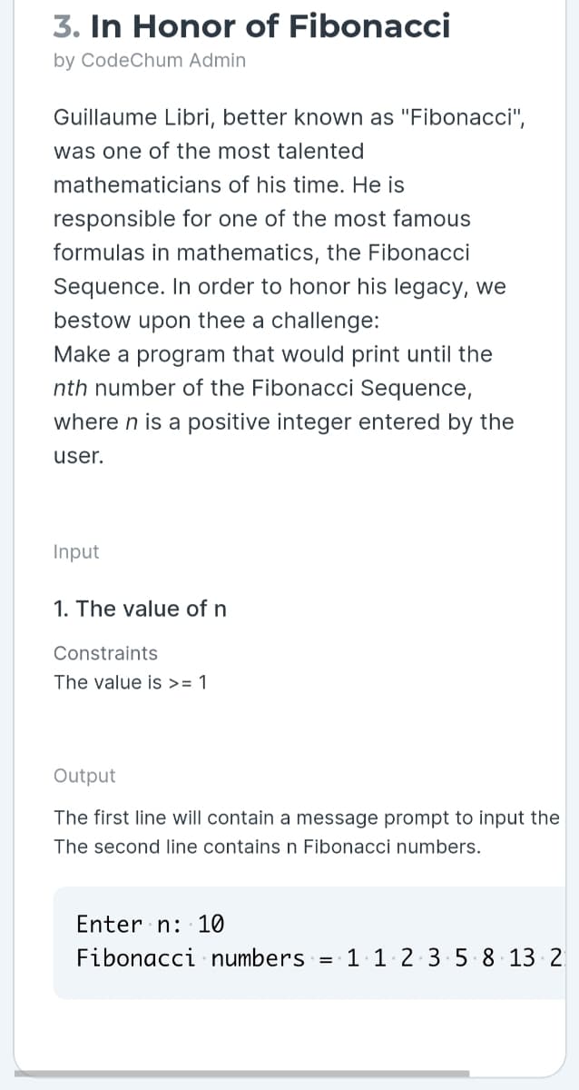 3. In Honor of Fibonacci
by CodeChum Admin
Guillaume Libri, better known as "Fibonacci",
was one of the most talented
mathematicians of his time. He is
responsible for one of the most famous
formulas in mathematics, the Fibonacci
Sequence. In order to honor his legacy, we
bestow upon thee a challenge:
Make a program that would print until the
nth number of the Fibonacci Sequence,
where n is a positive integer entered by the
user.
Input
1. The value of n
Constraints
The value is >= 1
Output
The first line will contain a message prompt to input the
The second line containsn Fibonacci numbers.
Enter n: 10
Fibonacci numbers = 1. 1 2 3 5 8 13 2
