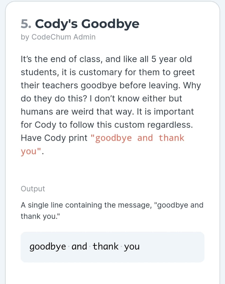 5. Cody's Goodbye
by CodeChum Admin
It's the end of class, and like all 5 year old
students, it is customary for them to greet
their teachers goodbye before leaving. Why
do they do this? I don't know either but
humans are weird that way. It is important
for Cody to follow this custom regardless.
Have Cody print "goodbye and thank
you".
Output
A single line containing the message, "goodbye and
thank you."
goodbye and thank you
