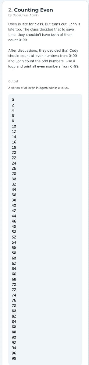 2. Counting Even
by CodeChum Admin
Cody is late for class. But turns out, John is
late too. The class decided that to save
time, they shouldn't have both of them
count 0-99.
After discussions, they decided that Cody
should count all even numbers from 0-99
and John count the odd numbers. Use a
loop and print all even numbers from 0-9.
Output
A series of all even integers within O to 99.
4
6
10
12
14
16
18
20
22
24
26
28
30
32
34
36
38
40
42
44
46
48
50
52
54
56
58
60
62
64
66
68
70
72
74
76
78
80
82
84
86
88
90
92
94
96
98
