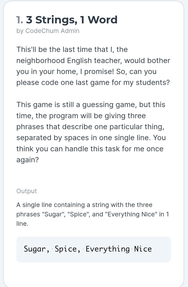 1. 3 Strings, 1 Word
by CodeChum Admin
This'll be the last time that I, the
neighborhood English teacher, would bother
you in your home, I promise! So, can you
please code one last game for my students?
This game is still a guessing game, but this
time, the program will be giving three
phrases that describe one particular thing,
separated by spaces in one single line. You
think you can handle this task for me once
again?
Output
A single line containing a string with the three
phrases "Sugar", "Spice", and "Everything Nice" in 1
line.
Sugar, Spice, Everything Nice
