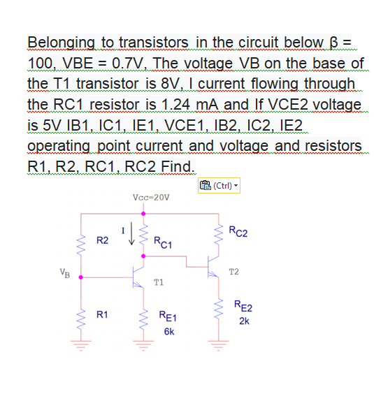 Belonging to transistors in the circuit below B =
100, VBE = 0.7V, The voltage VB on the base of
the T1 transistor is 8V, I current flowing through
the RC1 resistor is 1.24 mA and If VCE2 voltage
is 5V IB1, IC1, IE1, VCE1, IB2, IC2, IE2
operating point current and voltage and resistors
R1, R2, RC1, RC2 Find.
(Ctrl) -
Vcc-20V
RC2
R2
Rc1
T2
VB
T1
RE2
R1
RE1
2k
6k
