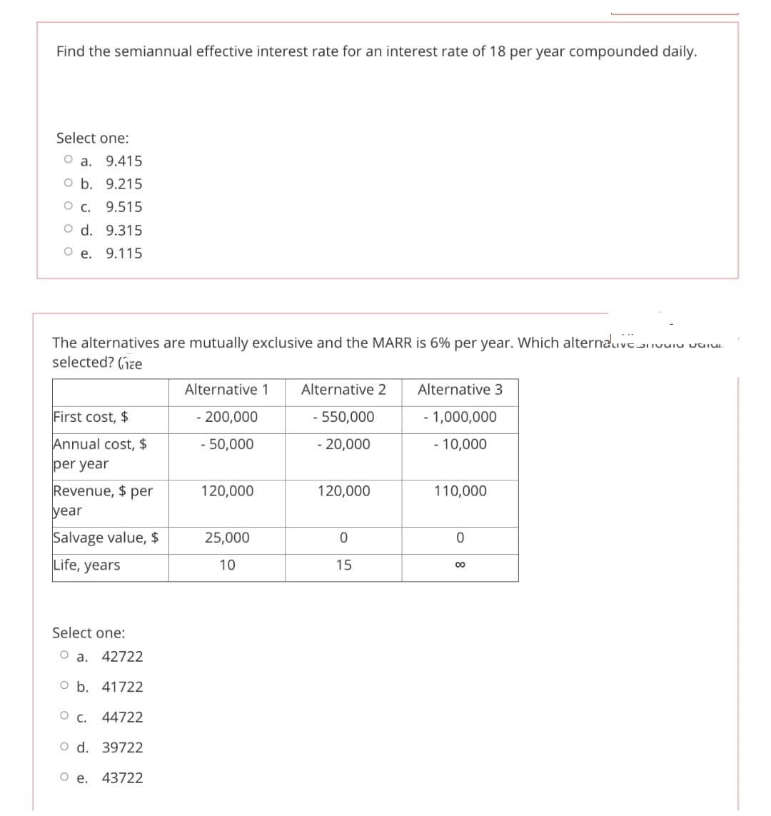 Find the semiannual effective interest rate for an interest rate of 18 per year compounded daily.
Select one:
О а. 9.415
O b. 9.215
о с. 9.515
O d. 9.315
О е. 9.115
The alternatives are mutually exclusive and the MARR is 6% per year. Which alterauve uuiu
selected? (jze
Alternative 1
Alternative 2
Alternative 3
First cost, $
- 200,000
- 550,000
- 1,000,000
Annual cost, $
- 50,000
- 20,000
- 10,000
per year
Revenue, $ per
year
120,000
120,000
110,000
Salvage value, $
25,000
Life, years
10
15
Select one:
O a. 42722
O b. 41722
о с. 44722
O d. 39722
Oe.
43722
