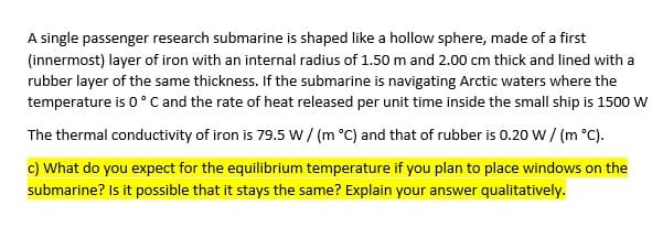 A single passenger research submarine is shaped like a hollow sphere, made of a first
(innermost) layer of iron with an internal radius of 1.50 m and 2.00 cm thick and lined with a
rubber layer of the same thickness. If the submarine is navigating Arctic waters where the
temperature is 0°C and the rate of heat released per unit time inside the small ship is 1500 W
The thermal conductivity of iron is 79.5 w / (m °C) and that of rubber is 0.20 W / (m °C).
c) What do you expect for the equilibrium temperature if you plan to place windows on the
submarine? Is it possible that it stays the same? Explain your answer qualitatively.
