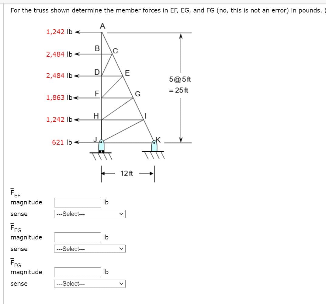 For the truss shown determine the member forces in EF, EG, and FG (no, this is not an error) in pounds. (
A
1,242 Ib
В
C
2,484 lb
D
E
2,484 Ib
5@5ft
= 25 ft
F
G
1,863 lbe
H.
1,242 Ib
621 lb
12 ft
FEF
magnitude
Ib
sense
---Select---
magnitude
Ib
sense
---Select---
FFG
magnitude
Ib
sense
---Select---
