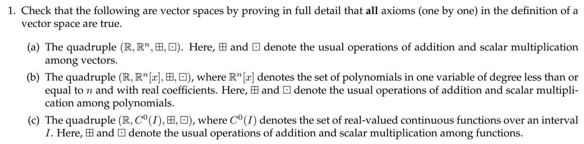 1. Check that the following are vector spaces by proving in full detail that all axioms (one by one) in the definition of a
vector space are true.
(a) The quadruple (R, R", H, D). Here, H and O denote the usual operations of addition and scalar multiplication
among vectors.
(b) The quadruple (R, R" [x], , 0), where R"[x] denotes the set of polynomials in one variable of degree less than or
equal to n and with real coefficients. Here, H and O denote the usual operations of addition and scalar multipli-
cation among polynomials.
(c) The quadruple (R, C° (I), H, 0), where C° (I) denotes the set of real-valued continuous functions over an interval
I. Here, H and O denote the usual operations of addition and scalar multiplication among functions.
