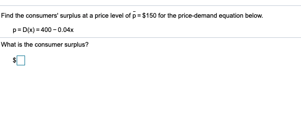 Find the consumers' surplus at a price level of p = $150 for the price-demand equation below.
p= D(x) = 400 – 0.04x
What is the consumer surplus?
