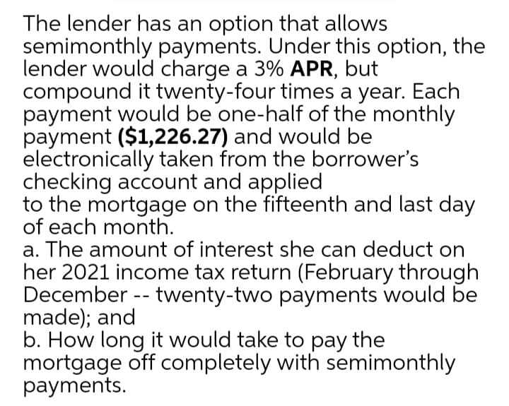 The lender has an option that allows
semimonthly payments. Under this option, the
lender would charge a 3% APR, but
compound it twenty-four times a year. Each
payment would be one-half of the monthly
payment ($1,226.27) and would be
electronically taken from the borrower's
checking account and applied
to the mortgage on the fifteenth and last day
of each month.
a. The amount of interest she can deduct on
her 2021 income tax return (February through
December -- twenty-two payments would be
made); and
b. How long it would take to pay the
mortgage off completely with semimonthly
payments.
