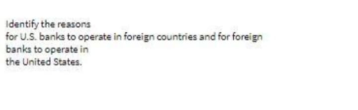 Identify the reasons
for U.S. banks to operate in foreign countries and for foreign
banks to operate in
the United States.
