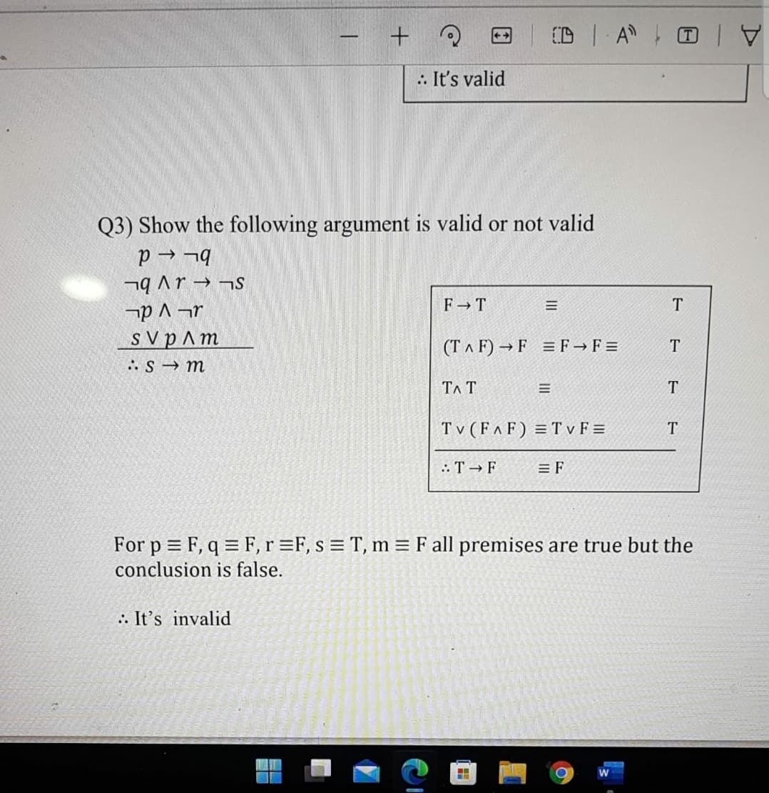 -
.: It's valid
Q3) Show the following argument is valid or not valid
p → ¬q
SL f d V bL
F T
T
s V pAm
(TA F) → F =F F =
T
:S m
TA T
T
T v (FAF) = T v F =
: T F
= F
For p = F, q = F,r =F, s = T, m = F all premises are true but the
conclusion is false.
:: It's invalid
