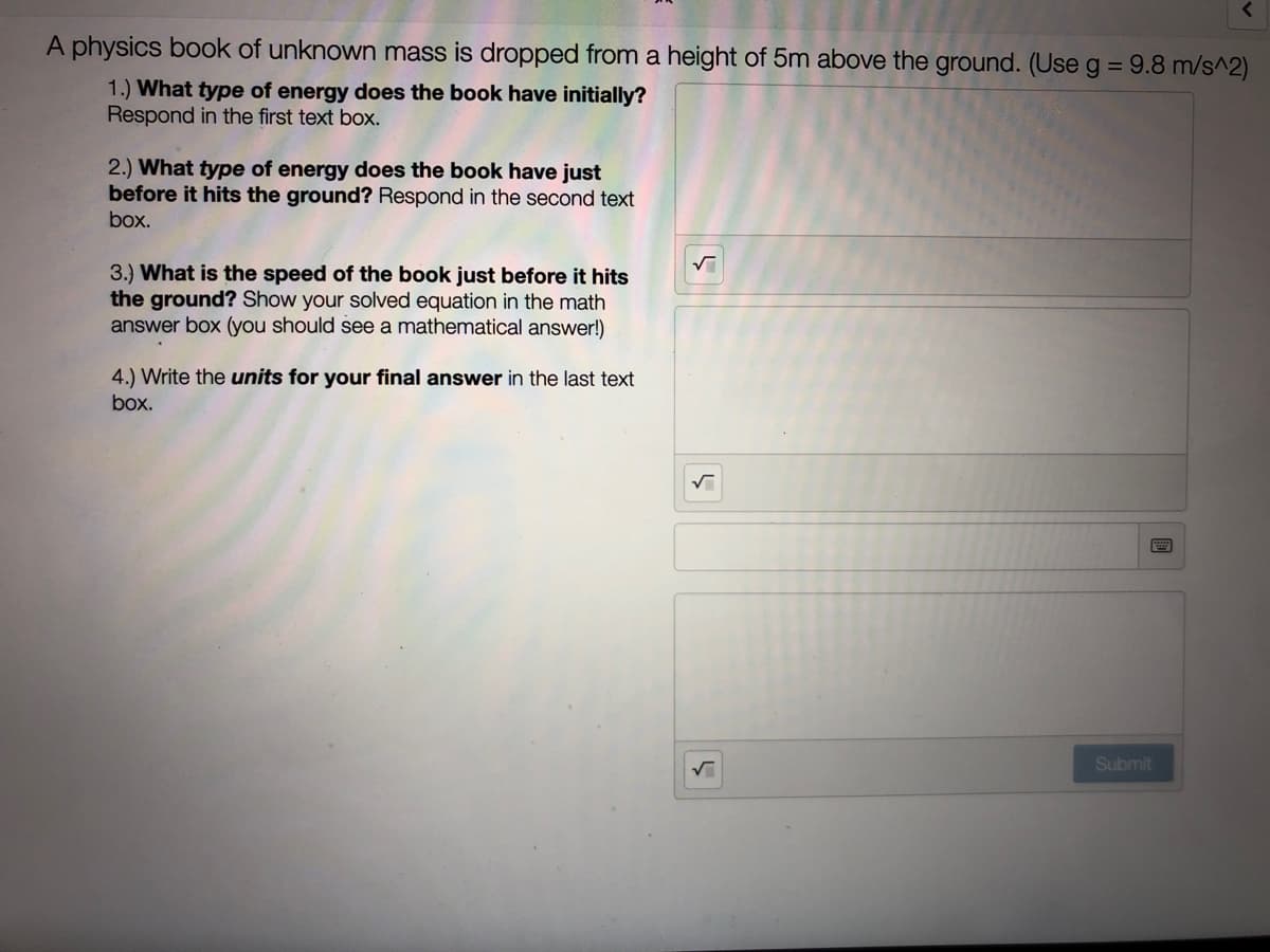 A physics book of unknown mass is dropped from a height of 5m above the ground. (Use g = 9.8 m/s^2)
1.) What type of energy does the book have initially?
Respond in the first text box.
2.) What type of energy does the book have just
before it hits the ground? Respond in the second text
box.
3.) What is the speed of the book just before it hits
the ground? Show your solved equation in the math
answer box (you should see a mathematical answer!)
4.) Write the units for your final answer in the last text
box.
Submit
