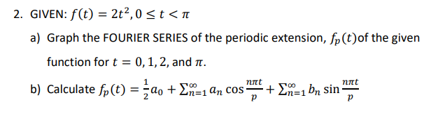 2. GIVEN: f(t) = 2t2,0 <t < n
a) Graph the FOURIER SERIES of the periodic extension, fp(t)of the given
function for t = 0,1,2, and .
nnt
nnt
b) Calculate fp (t) = ;ao + En=1 an cos
+ En=1 bn sin-
%3D1
