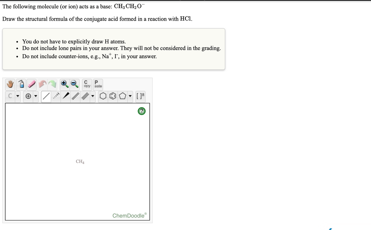 The following molecule (or ion) acts as a base: CH3 CH2 O
Draw the structural formula of the conjugate acid formed in a reaction with HCI.
• You do not have to explicitly draw H atoms.
Do not include lone pairs in your answer. They will not be considered in the grading.
• Do not include counter-ions, e.g., Na", I", in your answer.
P
opy
aste
CH4
ChemDoodle

