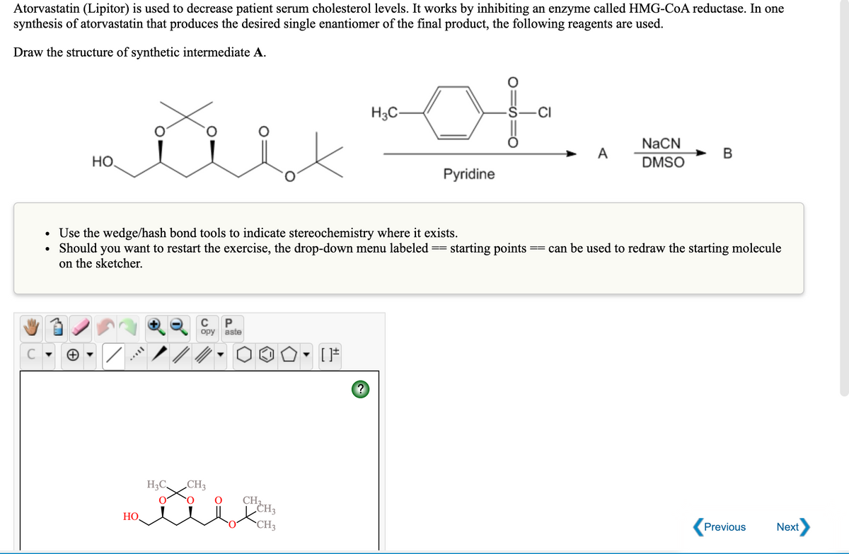 Atorvastatin (Lipitor) is used to decrease patient serum cholesterol levels. It works by inhibiting an enzyme called HMG-CoA reductase. In one
synthesis of atorvastatin that produces the desired single enantiomer of the final product, the following reagents are used.
Draw the structure of synthetic intermediate A.
to
H3C-
-CI
NaCN
A
B
HO,
DMSO
Pyridine
Use the wedge/hash bond tools to indicate stereochemistry where it exists.
Should you want to restart the exercise, the drop-down menu labeled
on the sketcher.
starting points
can be used to redraw the starting molecule
P
aste
ору
H3C,
„CH3
CHEH3
НО.
CH3
Previous
Next
:O
