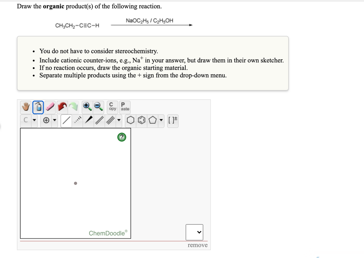 Draw the organic product(s) of the following reaction.
NaOC2H5 / C2H5OH
CH3CH2-CEC-H
You do not have to consider stereochemistry.
• Include cationic counter-ions, e.g., Na" in your answer, but draw them in their own sketcher.
If no reaction occurs, draw the organic starting material.
Separate multiple products using the + sign from the drop-down menu.
C
P
opy
aste
ChemDoodle
remove
