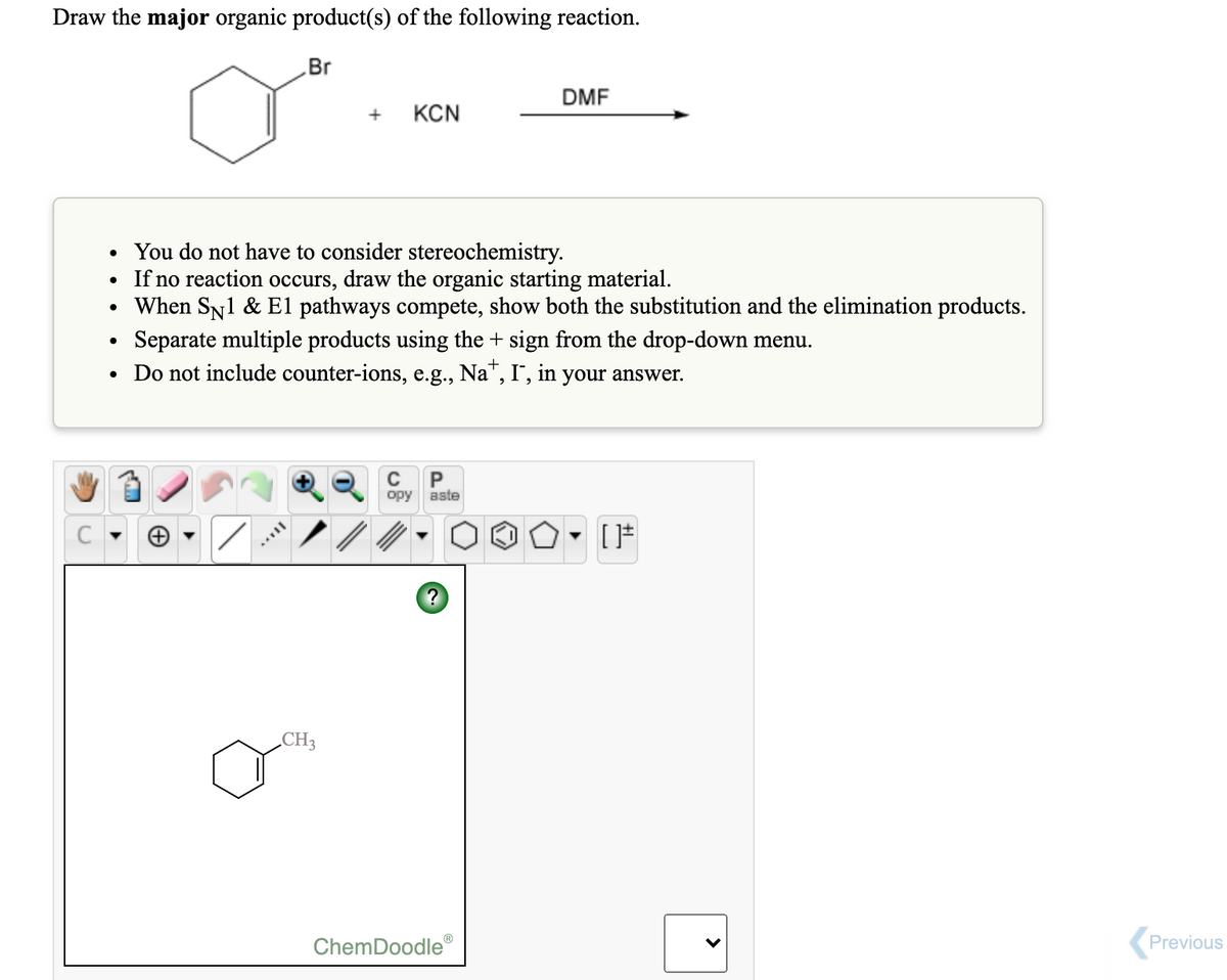 Draw the major organic product(s) of the following reaction.
Br
DMF
+
KCN
• You do not have to consider stereochemistry.
If no reaction occurs, draw the organic starting material.
• When Sy1 & El pathways compete, show both the substitution and the elimination products.
Separate multiple products using the + sign from the drop-down menu.
Do not include counter-ions, e.g., Na", I', in your answer.
C
P
opy aste
CH3
ChemDoodle
Previous
>
