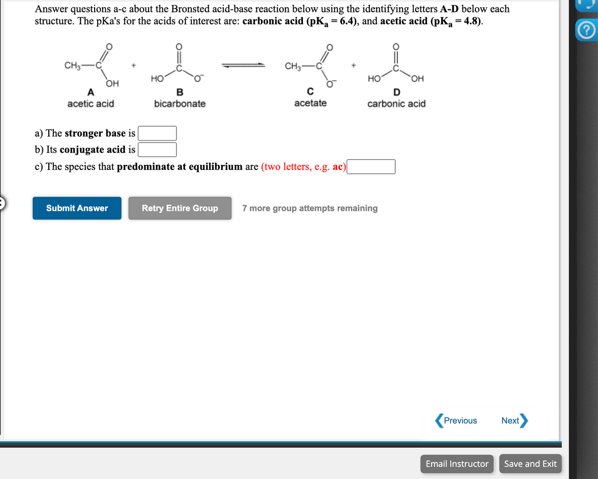 Answer questions a-c about the Bronsted acid-base reaction below using the identifying letters A-D below each
structure. The pKa's for the acids of interest are: carbonic acid (pK, = 6.4), and acetic acid (pK, = 4.8).
CH3
CH3-
но
но
HO.
OH
A
в
acetic acid
bicarbonate
acetate
carbonic acid
a) The stronger base is
b) Its conjugate acid is
c) The species that predominate at equilibrium are (two letters, e.g. ac)
Submit Answer
Retry Entire Group
7 more group attempts remaining
Previous
Next
Email Instructor
Save and Exit
