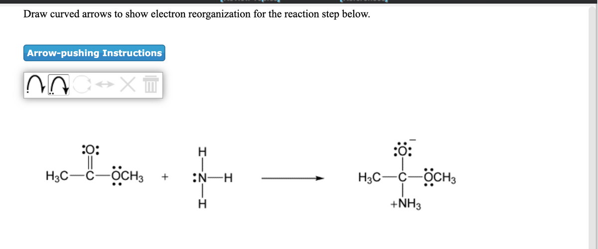 Draw curved arrows to show electron reorganization for the reaction step below.
Arrow-pushing Instructions
:0:
H.
H3C-C-
ÖCH3
:N-H
H3C-C-OCH3
+
H
+NH3
