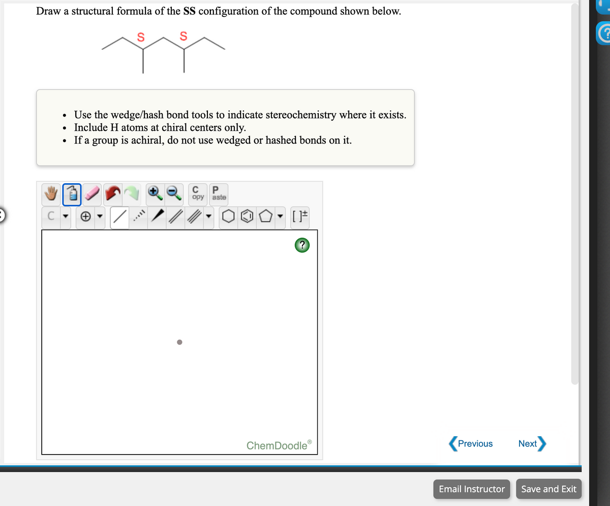 Draw a structural formula of the SS configuration of the compound shown below.
• Use the wedge/hash bond tools to indicate stereochemistry where it exists.
Include H atoms at chiral centers only.
• If a group is achiral, do not use wedged or hashed bonds on it.
opy
aste
ChemDoodle
Previous
Next
Email Instructor
Save and Exit
