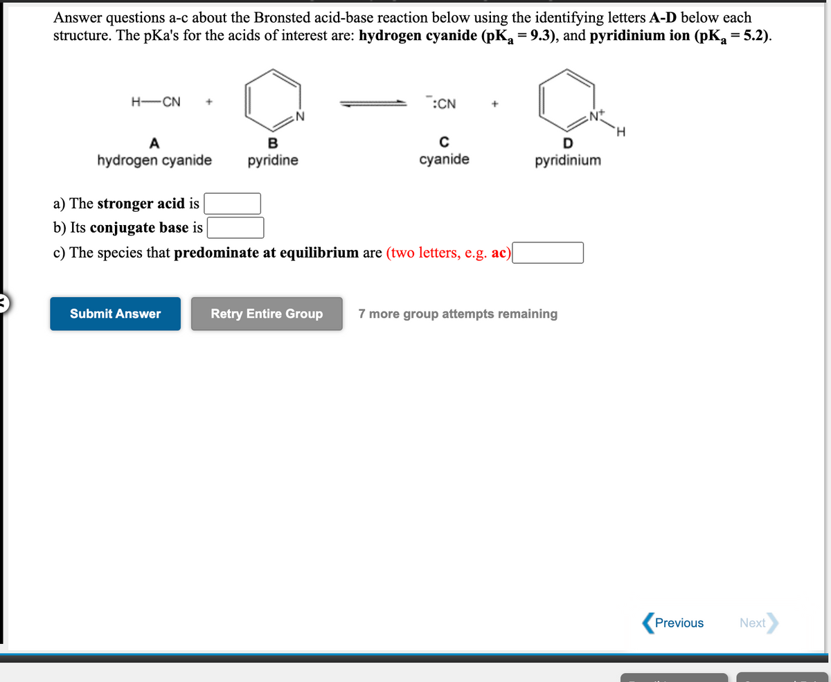 Answer questions a-c about the Bronsted acid-base reaction below using the identifying letters A-D below each
structure. The pKa's for the acids of interest are: hydrogen cyanide (pK = 9.3), and pyridinium ion (pK = 5.2).
%3D
H-CN
:CN
H.
A
в
hydrogen cyanide
pyridine
cyanide
pyridinium
a) The stronger acid is
b) Its conjugate base is
c) The species that predominate at equilibrium are (two letters, e.g. ac)
Submit Answer
Retry Entire Group
7 more group attempts remaining
Previous
Next
