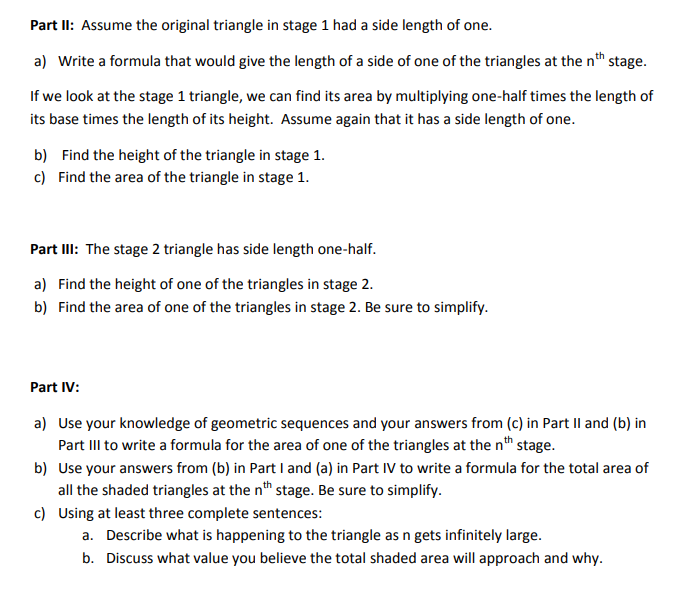 Part II: Assume the original triangle in stage 1 had a side length of one.
a) Write a formula that would give the length of a side of one of the triangles at the nth stage.
If we look at the stage 1 triangle, we can find its area by multiplying one-half times the length of
its base times the length of its height. Assume again that it has a side length of one.
b) Find the height of the triangle in stage 1.
c) Find the area of the triangle in stage 1.
Part II: The stage 2 triangle has side length one-half.
a) Find the height of one of the triangles in stage 2.
b) Find the area of one of the triangles in stage 2. Be sure to simplify.
Part IV:
a) Use your knowledge of geometric sequences and your answers from (c) in Part Il and (b) in
Part III to write a formula for the area of one of the triangles at the nth stage.
b) Use your answers from (b) in Part I and (a) in Part IV to write a formula for the total area of
all the shaded triangles at the n" stage. Be sure to simplify.
c) Using at least three complete sentences:
a. Describe what is happening to the triangle as n gets infinitely large.
b. Discuss what value you believe the total shaded area will approach and why.
