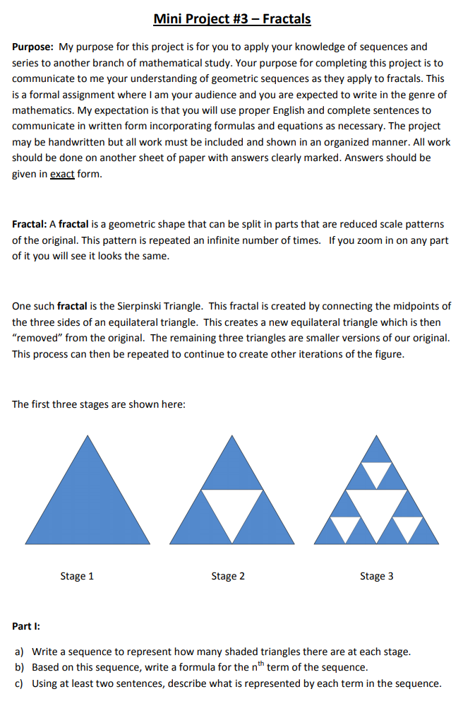 Mini Project #3 – Fractals
Purpose: My purpose for this project is for you to apply your knowledge of sequences and
series to another branch of mathematical study. Your purpose for completing this project is to
communicate to me your understanding of geometric sequences as they apply to fractals. This
is a formal assignment where I am your audience and you are expected to write in the genre of
mathematics. My expectation is that you will use proper English and complete sentences to
communicate in written form incorporating formulas and equations as necessary. The project
may be handwritten but all work must be included and shown in an organized manner. All work
should be done on another sheet of paper with answers clearly marked. Answers should be
given in exact form.
Fractal: A fractal is a geometric shape that can be split in parts that are reduced scale patterns
of the original. This pattern is repeated an infinite number of times. If you zoom in on any part
of it you will see it looks the same.
One such fractal is the Sierpinski Triangle. This fractal is created by connecting the midpoints of
the three sides of an equilateral triangle. This creates a new equilateral triangle which is then
"removed" from the original. The remaining three triangles are smaller versions of our original.
This process can then be repeated to continue to create other iterations of the figure.
The first three stages are shown here:
Stage 1
Stage 2
Stage 3
Part I:
a) Write a sequence to represent how many shaded triangles there are at each stage.
b) Based on this sequence, write a formula for the nth term of the sequence.
c) Using at least two sentences, describe what is represented by each term in the sequence.
