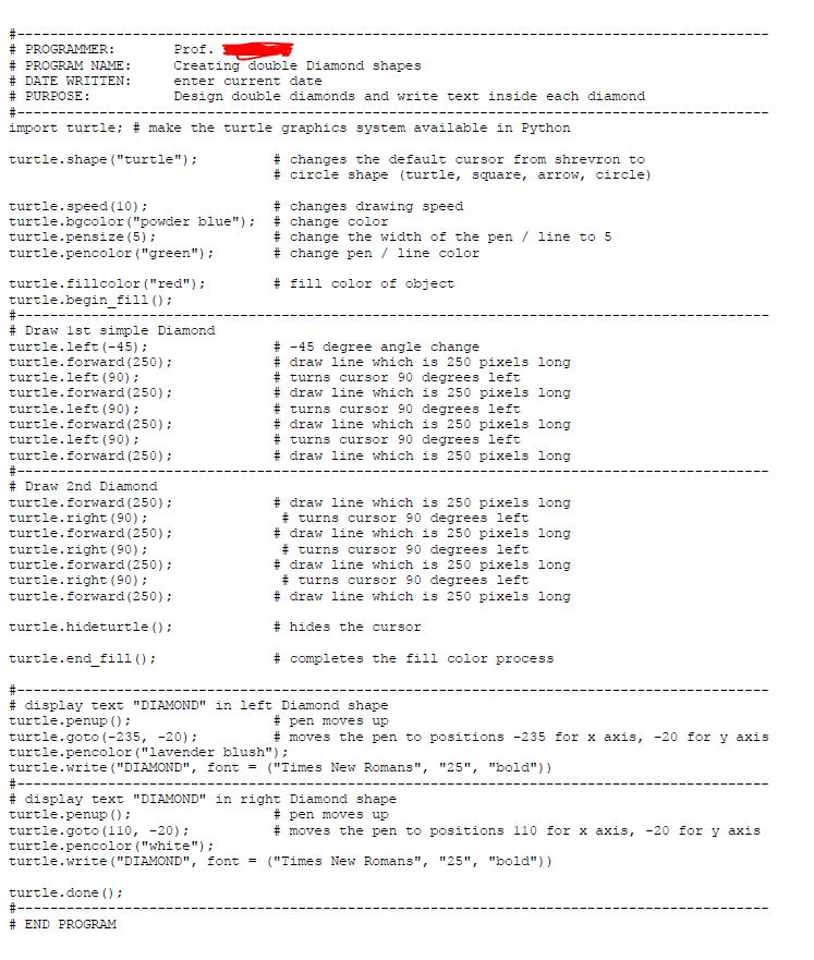 23
# PROGRAMMER:
# PROGRAM NAME:
# DATE WRITTEN:
# PURPOSE:
Prof.
Creating double Diamond shapes
enter current date
Design double diamonds and write text inside each diamond
import turtle; # make the turtle graphics system available in Python
turtle.shape ("turtle"):
# changes the default cursor from shrevron to
# circle shape (turtle, square, arrow, circle)
turtle.speed (10) ;
turtle.bgcolor ("powder blue");
turtle.pensize (5);
turtle.pencolor ("green");
# changes drawing speed
# change color
# change the width of the pen / line to 5
# change pen / line color
# fill color of object
turtle.fillcolor ("red");
turtle.begin_fill ();
#-
# Draw 1st simple Diamond
turtle.left (-45) ;
turtle.forward (250);
turtle.left (90) ;
turtle.forward (250);
turtle.left (90) ;
turtle.forward (250);
turtle.left (90) ;
turtle.forward (250):
#---
# Draw 2nd Diamond
turtle.forward (250);
turtle.right (90);
turtle.forward (250);
turtle.right (90);
turtle.forward (250);
turtle.right (90);
turtle.forward (250);
# -45 degree angle change
# draw line which is 250 pixels long
# turns cursor 90 degrees left
# draw line which is 250 pixels long
# turns cursor 90 degrees left
# draw line which is 250 pixels long
# turns cursor 90 degrees left
# draw line which is 250 pixels long
# draw line which is 250 pixels long
* turns cursor 90 degrees left
# draw line which is 250 pixels long
* turns cursor 90 degrees left
# draw line which is 250 pixels long
* turns cursor 90 degrees left
# draw line which is 250 pixels long
turtle.hideturtle ();
# hides the cursor
turtle.end_fill ();
# completes the fill color process
# display text "DIAMOND" in left Diamond shape
turtle.penup () ;
# pen moves up
# moves the pen to positions -235 for x axis, -20 for y axis
turtle.goto (-235, -20);
turtle.pencolor ("lavender blush");
turtle.write ("DIAMOND", font =
#-
# display text "DIAMOND" in right Diamond shape
turtle.penup ();
("Times New Romans", "25", "bold"))
# pen moves up
# moves the pen to positions 110 for x axis, -20 for y axis
turtle.goto (110, -20);
turtle.pencolor ("white");
turtle.write ("DIAMOND", font = ("Times New Romans", "25", "bold"))
turtle.done ();
#-
# END PROGRAM
