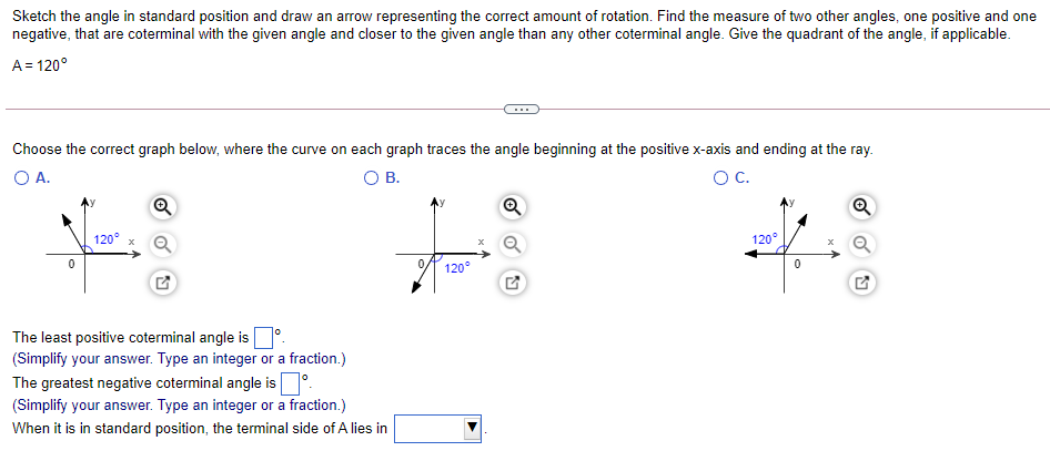 Sketch the angle in standard position and draw an arrow representing the correct amount of rotation. Find the measure of two other angles, one positive and one
negative, that are coterminal with the given angle and closer to the given angle than any other coterminal angle. Give the quadrant of the angle, if applicable.
A= 120°
Choose the correct graph below, where the curve on each graph traces the angle beginning at the positive x-axis and ending at the ray.
OA.
O B.
OC.
Q
120°
120°
120°
The least positive coterminal angle is
(Simplify your answer. Type an integer or a fraction.)
The greatest negative coterminal angle is.
(Simplify your answer. Type an integer or a fraction.)
When it is in standard position, the terminal side of A lies in
