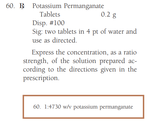 60. Potassium Permanganate
Tablets
0.2 g
Disp. #100
Sig: two tablets in 4 pt of water and
use as directed.
Express the concentration, as a ratio
strength, of the solution prepared ac-
cording to the directions given in the
prescription.
60. 1:4730 w/v potassium permanganate