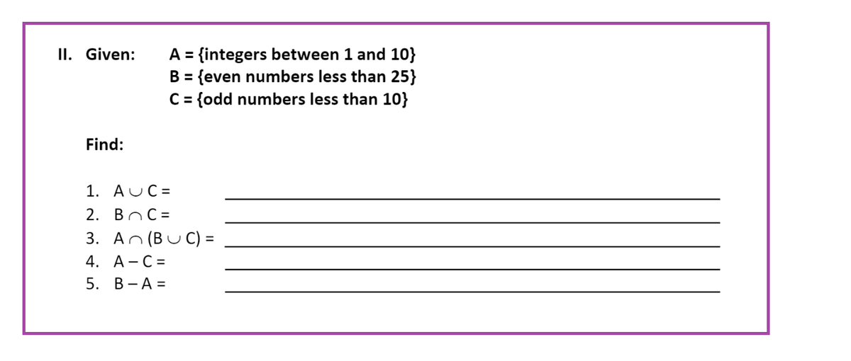 II. Given:
Find:
A = {integers between 1 and 10}
B = {even numbers less than 25}
C = {odd numbers less than 10}
1. AUC=
2. BC=
3. An (BUC) =
4. A-C=
5. B-A=