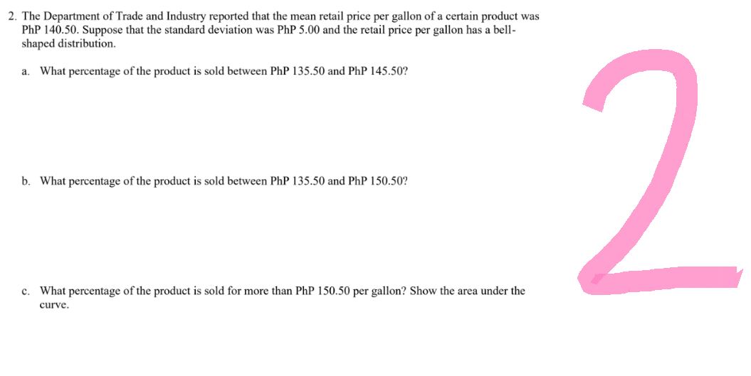 2. The Department of Trade and Industry reported that the mean retail price per gallon of a certain product was
PhP 140.50. Suppose that the standard deviation was PhP 5.00 and the retail price per gallon has a bell-
shaped distribution.
a. What percentage of the product is sold between PhP 135.50 and PhP 145.50?
b. What percentage of the product is sold between PhP 135.50 and PhP 150.50?
c. What percentage of the product is sold for more than PhP 150.50 per gallon? Show the area under the
curve.
2