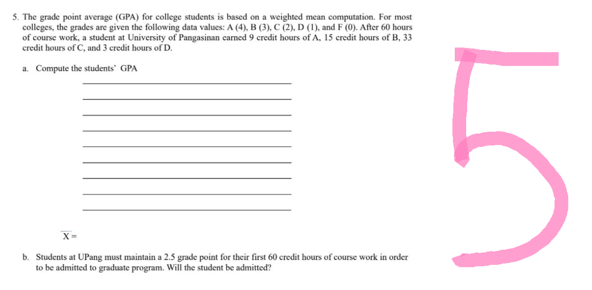 5. The grade point average (GPA) for college students is based on a weighted mean computation. For most
colleges, the grades are given the following data values: A (4), B (3), C (2), D (1), and F (0). After 60 hours
of course work, a student at University of Pangasinan earned 9 credit hours of A, 15 credit hours of B, 33
credit hours of C, and 3 credit hours of D.
a. Compute the students' GPA
X =
b. Students at UPang must maintain a 2.5 grade point for their first 60 credit hours of course work in order
to be admitted to graduate program. Will the student be admitted?
LO
5