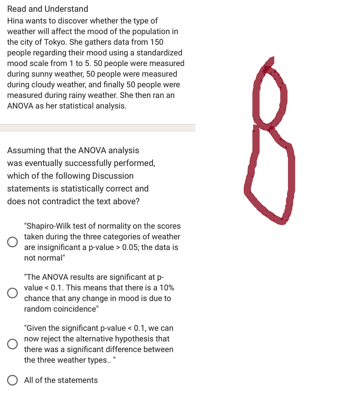 Read and Understand
Hina wants to discover whether the type of
weather will affect the mood of the population in
the city of Tokyo. She gathers data from 150
people regarding their mood using a standardized
mood scale from 1 to 5. 50 people were measured
during sunny weather, 50 people were measured
during cloudy weather, and finally 50 people were
measured during rainy weather. She then ran an
ANOVA as her statistical analysis.
Assuming that the ANOVA analysis
was eventually successfully performed,
which of the following Discussion
statements is statistically correct and
does not contradict the text above?
O
"Shapiro-Wilk test of normality on the scores
taken during the three categories of weather
are insignificant a p-value > 0.05; the data is
not normal"
"The ANOVA results are significant at p-
value < 0.1. This means that there is a 10%
chance that any change in mood is due to
random coincidence"
"Given the significant p-value < 0.1, we can
now reject the alternative hypothesis that
there was a significant difference between
the three weather types.. "
O All of the statements