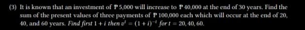 (3) It is known that an investment of P5,000 will increase to P40,000 at the end of 30 years. Find the
sum of the present values of three payments of P 100,000 each which will occur at the end of 20,
40, and 60 years. Find first 1 + i then v¹ = (1+i) fort=20, 40, 60.