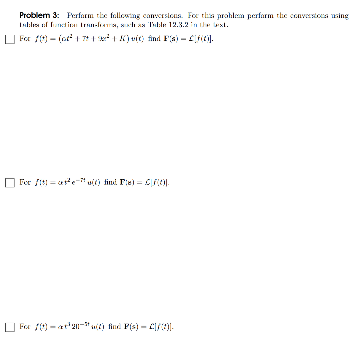 Problem 3: Perform the following conversions. For this problem perform the conversions using
tables of function transforms, such as Table 12.3.2 in the text.
For f(t) = (at² + 7t +9x² + K) u(t) find F(s) = L[ƒ(t)].
For f(t) = at² e-7t u(t) find F(s) = L[ƒ(t)].
For f(t) = at³ 20-5t u(t) find F(s) = L[ƒ(t)].