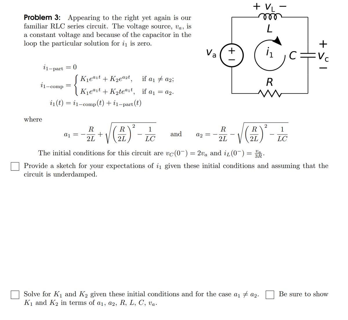 + VL -
Problem 3: Appearing to the right yet again is our
familiar RLOC series circuit. The voltage source, va,
a constant voltage and because of the capacitor in the
loop the particular solution for i is zero.
is
L
+
Va
Vc
i
1-part
K1eªit + K2eª2t,
if a1 + a2;
R
11-comp
Kjeªit + K2teª1t, if a1 = a2.
i1(t) = i1-comp(t) + i1-part (t)
where
2
R
R
+
2L
1
R
R
1
a1
and
a2
2L
LC
2L
2L
LC
The initial conditions for this circuit are vc(0-) = 2va and iL(0-)
Va
3R
%3D
Provide a sketch for your expectations of i1 given these initial conditions and assuming that the
circuit is underdamped.
Solve for K1 and K2 given these initial conditions and for the case a1 a2.
K1 and K2 in terms of a1, a2, R, L, C, va.
Be sure to show
+
