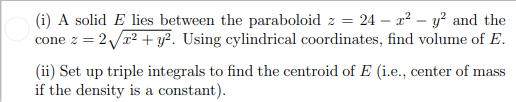 (i) A solid E lies between the paraboloid z = 24 x² - y² and the
cone z = 2√x² + y²2. Using cylindrical coordinates, find volume of E.
(ii) Set up triple integrals to find the centroid of E (i.e., center of mass
if the density is a constant).