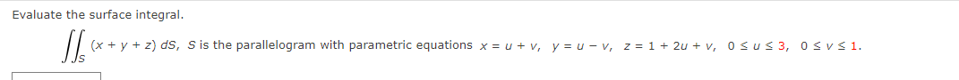 Evaluate the surface integral.
[[ (x + y + z) ds, S is the parallelogram with parametric equations x = u + v, y = u-v, z = 1+ 2u+v, 0≤u≤ 3, 0≤ v ≤ 1.