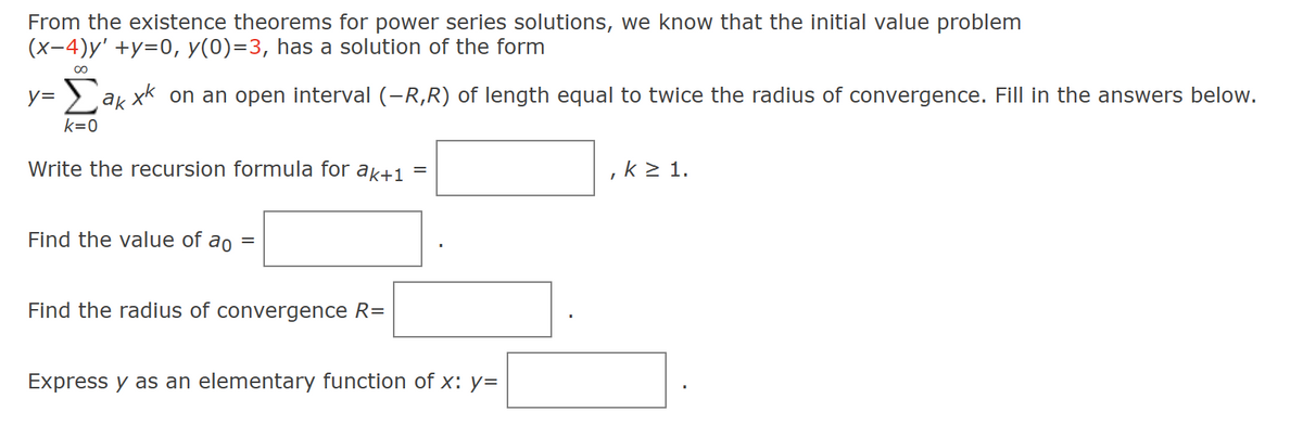 From the existence theorems for power series solutions, we know that the initial value problem
(x-4)y' +y=0, y(0)=3, has a solution of the form
∞
y= Σak xk on an open interval (-R,R) of length equal to twice the radius of convergence. Fill in the answers below.
k=0
Write the recursion formula for ak+1
Find the value of ao =
Find the radius of convergence R=
Express y as an elementary function of x: y=
, k≥ 1.