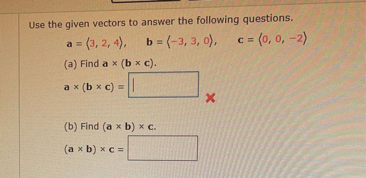 Use the given vectors to answer the following questions.
a = (3, 2, 4),
= (-3, 3, 0),
c = (0, 0, –2)
b
(a) Find a x (b × c).
* (b x c) = ||
(b) Find (a x b) x c.
(a x b) x c =
