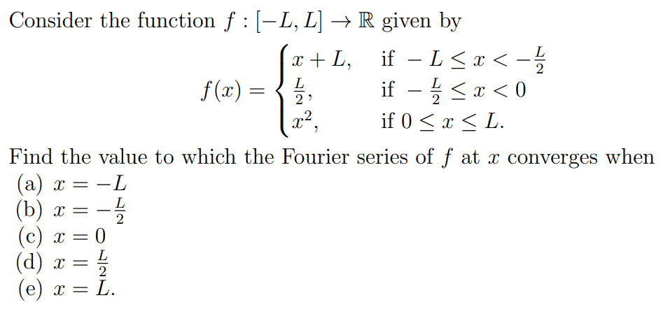 Consider the function f : [-L, L] → R given by
(x +L, if – L <r< -
if – L< x < –
if - :< x < 0
L
2
L
L
f (x) =
2
x2,
if 0 < x < L.
Find the value to which the Fourier series of f at x converges when
(а) х
(b) х —
-L
%—
L
-
2
(c) x
(d) х
- L.
2
(е) х —
