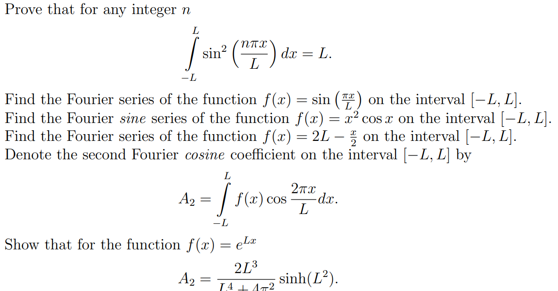 Prove that for any integer n
NTX
sin? (")
dx = L.
L
-L
Find the Fourier series of the function f(x) = sin (T) on the interval [-L, L].
Find the Fourier sine series of the function f (x) = x² cos x on the interval [-L, L].
Find the Fourier series of the function f(x) = 2L – ; on the interval [-L, L].
Denote the second Fourier cosine coefficient on the interval [-L, L] by
L
27x
A2 :
f (x) cos
-dx.
-L
Show that for the function f (x) = eLa
2L3
sinh(L²).
A2 =
L4 + A72
