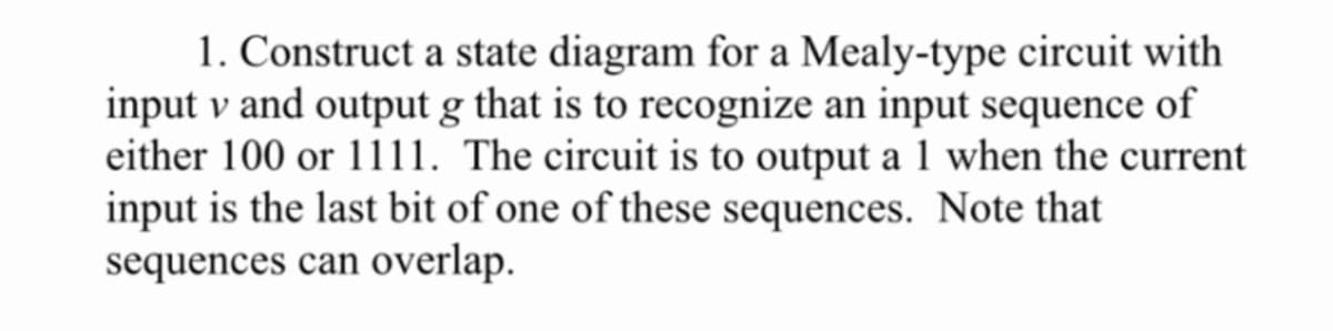 1. Construct a state diagram for a Mealy-type circuit with
input v and output g that is to recognize an input sequence of
either 100 or 1111. The circuit is to output a 1 when the current
input is the last bit of one of these sequences. Note that
sequences can overlap.
